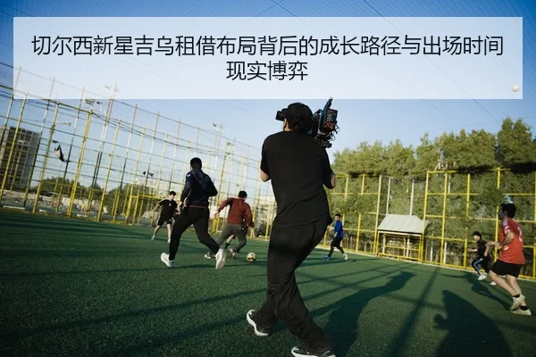 切尔西新星吉乌租借布局背后的成长路径与出场时间现实博弈